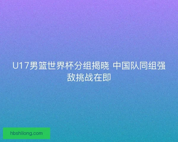 U17男篮世界杯分组揭晓 中国队同组强敌挑战在即