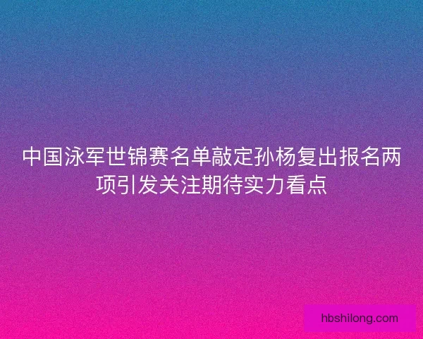 中国泳军世锦赛名单敲定孙杨复出报名两项引发关注期待实力看点