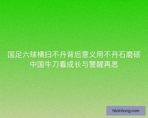 国足六球横扫不丹背后意义用不丹石磨砺中国牛刀看成长与警醒再思